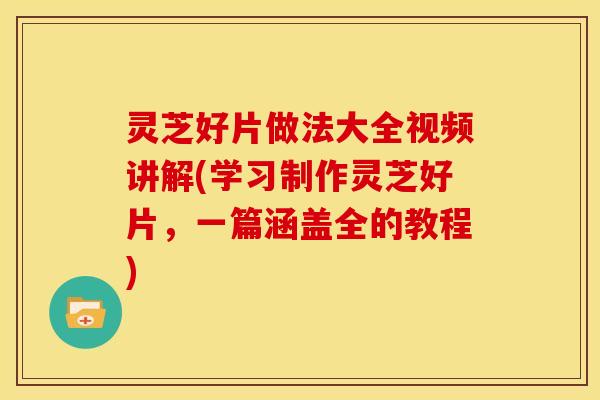 灵芝好片做法大全视频讲解(学习制作灵芝好片，一篇涵盖全的教程)
