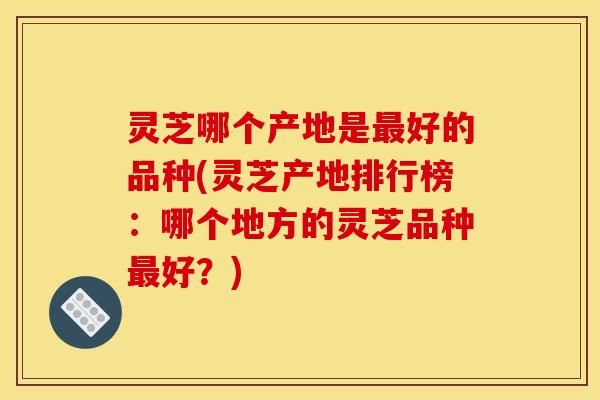 灵芝哪个产地是最好的品种(灵芝产地排行榜：哪个地方的灵芝品种最好？)