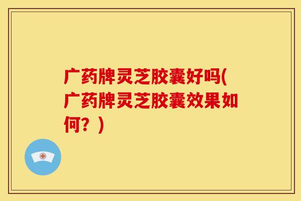 广药牌灵芝胶囊好吗(广药牌灵芝胶囊效果如何?)