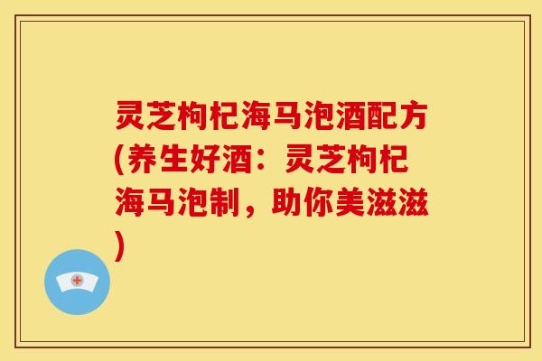 灵芝枸杞海马泡酒配方(养生好酒:灵芝枸杞海马泡制,助你美滋滋)