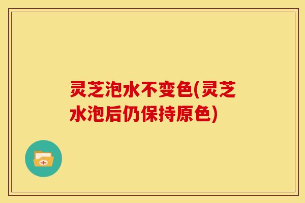 灵芝泡水不变色(灵芝水泡后仍保持原色)