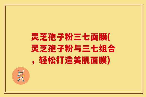 灵芝孢子粉三七面膜(灵芝孢子粉与三七组合,轻松打造美肌面膜)