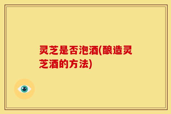 灵芝是否泡酒(酿造灵芝酒的方法)