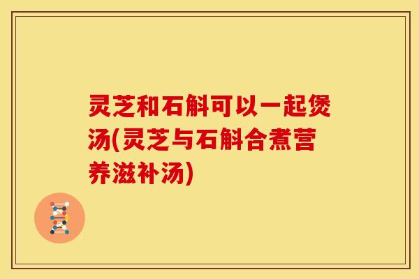 灵芝和石斛可以一起煲汤(灵芝与石斛合煮营养滋补汤)
