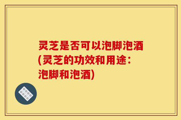 灵芝是否可以泡脚泡酒(灵芝的功效和用途:泡脚和泡酒)