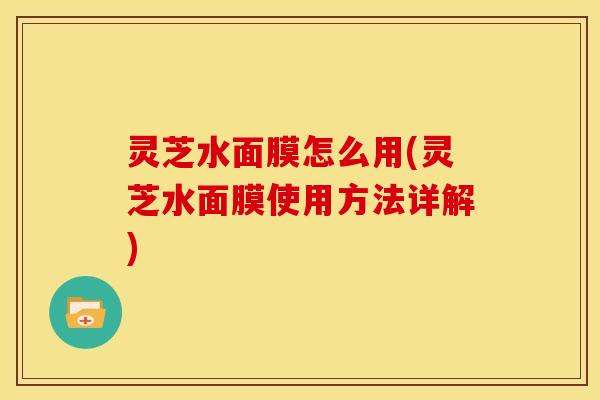 灵芝水面膜怎么用(灵芝水面膜使用方法详解)