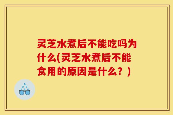 灵芝水煮后不能吃吗为什么(灵芝水煮后不能食用的原因是什么？)