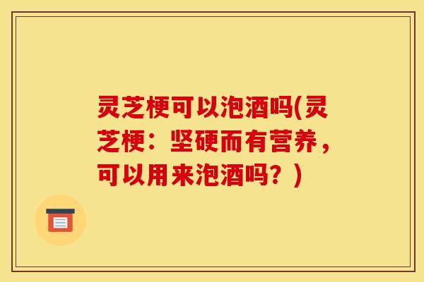 灵芝梗可以泡酒吗(灵芝梗:坚硬而有营养,可以用来泡酒吗?)