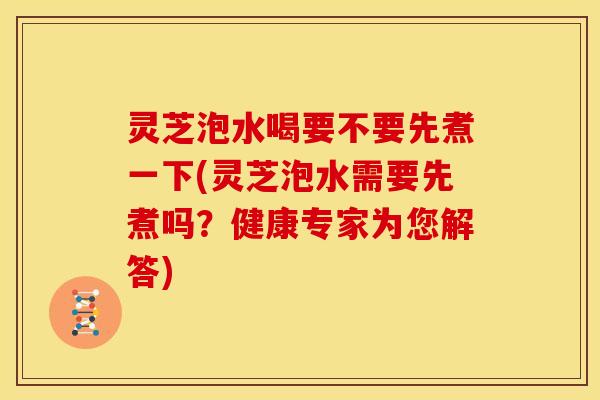 灵芝泡水喝要不要先煮一下(灵芝泡水需要先煮吗?健康专家为您解答)