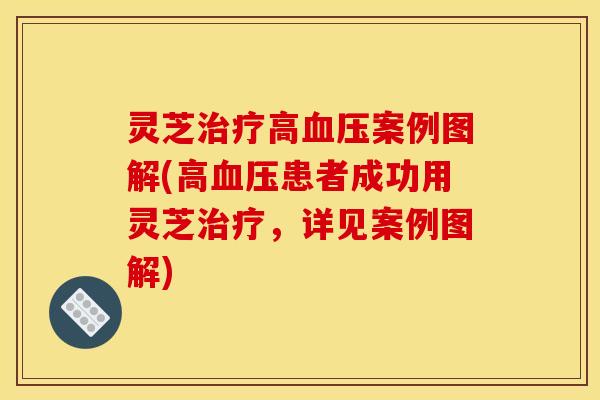 灵芝治疗高血压案例图解(高血压患者成功用灵芝治疗,详见案例图解)