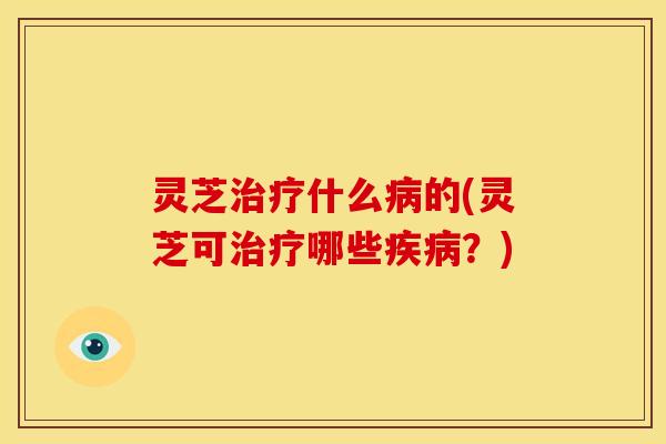灵芝治疗什么病的(灵芝可治疗哪些疾病?)