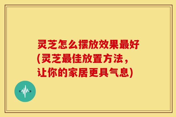 灵芝怎么摆放效果最好(灵芝最佳放置方法，让你的家居更具气息)