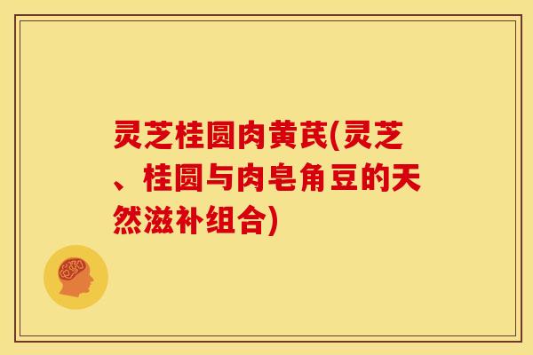 灵芝桂圆肉黄芪(灵芝、桂圆与肉皂角豆的天然滋补组合)