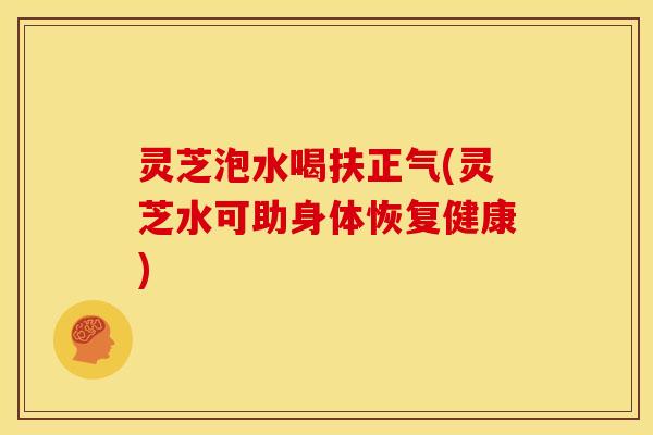 灵芝泡水喝扶正气(灵芝水可助身体恢复健康)