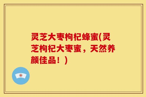 灵芝大枣枸杞蜂蜜(灵芝枸杞大枣蜜,天然养颜佳品!)