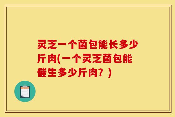 灵芝一个菌包能长多少斤肉(一个灵芝菌包能催生多少斤肉？)