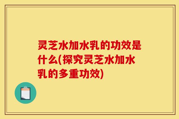 灵芝水加水乳的功效是什么(探究灵芝水加水乳的多重功效)