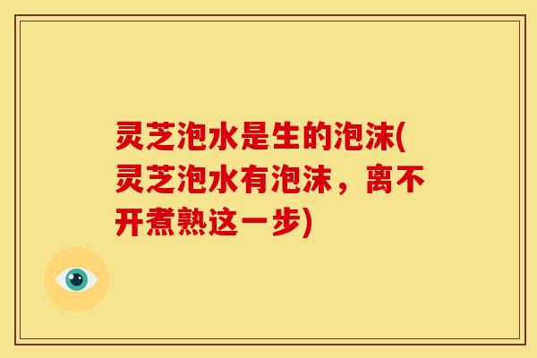 灵芝泡水是生的泡沫(灵芝泡水有泡沫,离不开煮熟这一步)