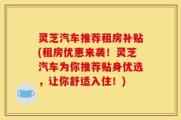 灵芝汽车推荐租房补贴(租房优惠来袭!灵芝汽车为你推荐贴身优选,让你舒适入住!)