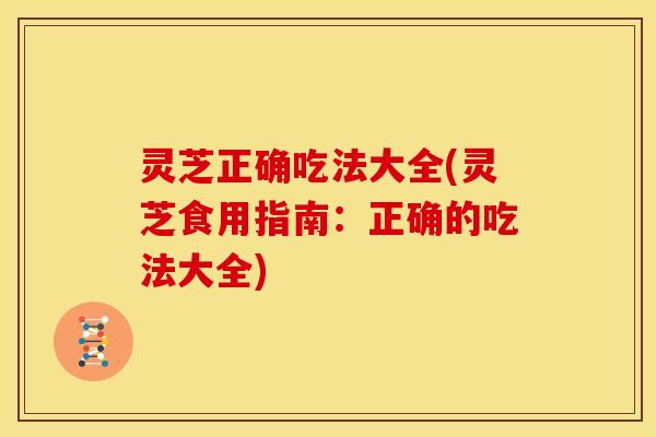 灵芝正确吃法大全(灵芝食用指南:正确的吃法大全)