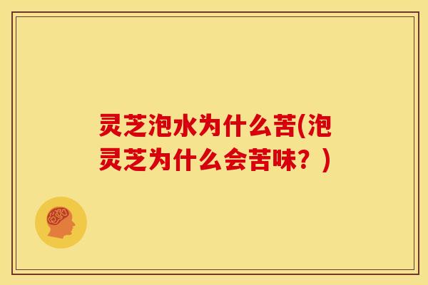 灵芝泡水为什么苦(泡灵芝为什么会苦味?)
