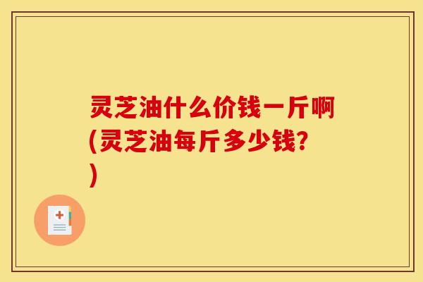 灵芝油什么价钱一斤啊(灵芝油每斤多少钱?)