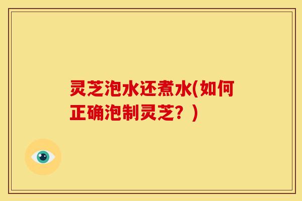 灵芝泡水还煮水(如何正确泡制灵芝?)