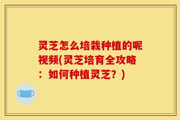 灵芝怎么培栽种植的呢视频(灵芝培育全攻略:如何种植灵芝?)
