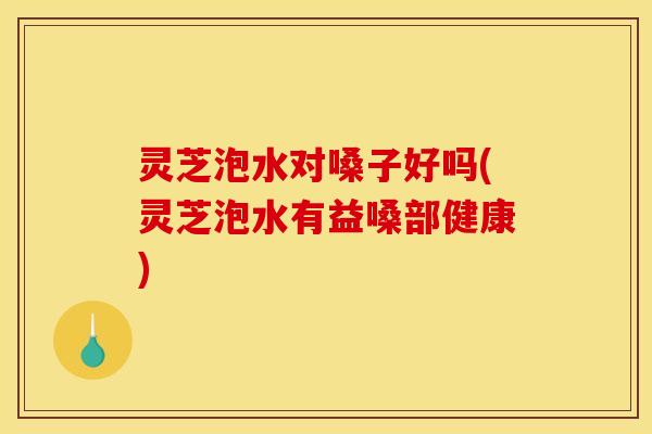 灵芝泡水对嗓子好吗(灵芝泡水有益嗓部健康)