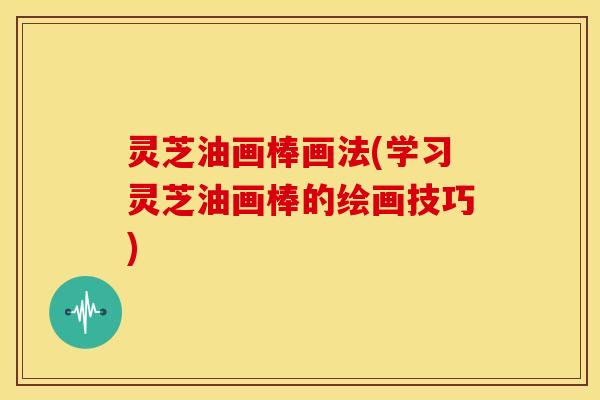 灵芝油画棒画法(学习灵芝油画棒的绘画技巧)