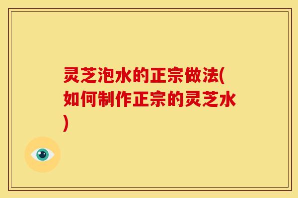 灵芝泡水的正宗做法(如何制作正宗的灵芝水)