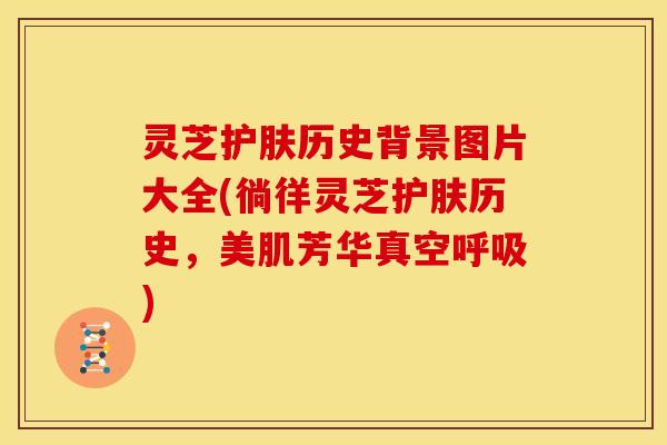 灵芝护肤历史背景图片大全(徜徉灵芝护肤历史,美肌芳华真空呼吸)