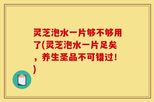 灵芝泡水一片够不够用了(灵芝泡水一片足矣,养生圣品不可错过!)
