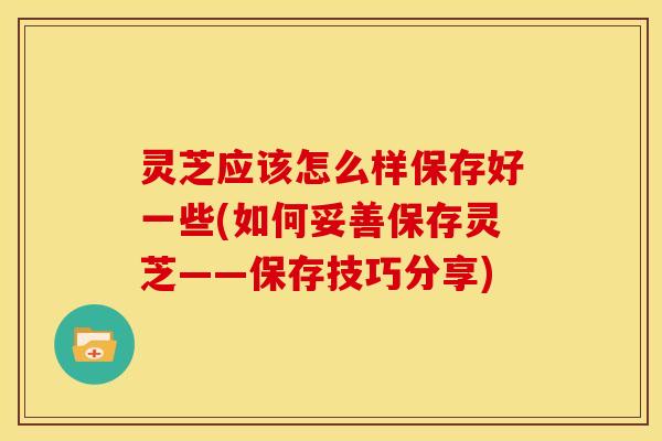 灵芝应该怎么样保存好一些(如何妥善保存灵芝——保存技巧分享)