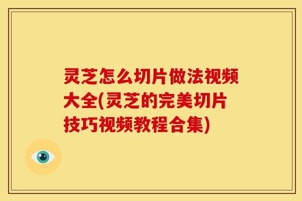 灵芝怎么切片做法视频大全(灵芝的完美切片技巧视频教程合集)