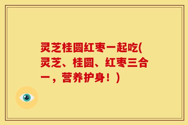 灵芝桂圆红枣一起吃(灵芝、桂圆、红枣三合一,营养护身!)