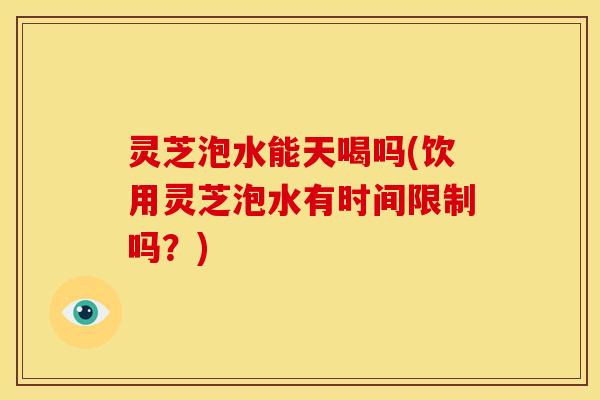 灵芝泡水能天喝吗(饮用灵芝泡水有时间限制吗?)