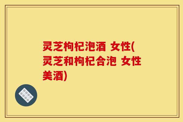 灵芝枸杞泡酒 女性(灵芝和枸杞合泡 女性美酒)