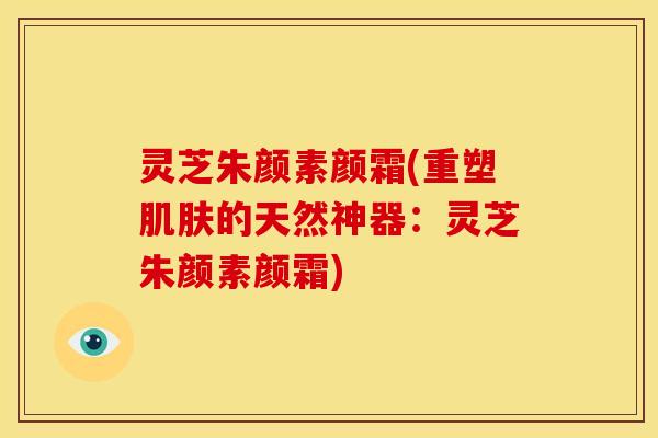 灵芝朱颜素颜霜(重塑肌肤的天然神器:灵芝朱颜素颜霜)