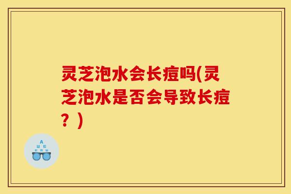灵芝泡水会长痘吗(灵芝泡水是否会导致长痘?)