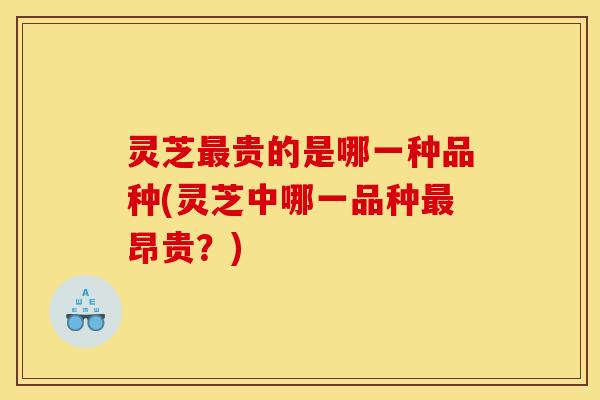 灵芝最贵的是哪一种品种(灵芝中哪一品种最昂贵?)