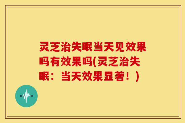 灵芝治失眠当天见效果吗有效果吗(灵芝治失眠:当天效果显著!)