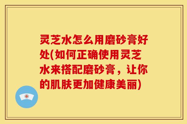 灵芝水怎么用磨砂膏好处(如何正确使用灵芝水来搭配磨砂膏,让你的肌肤更加健康美丽)