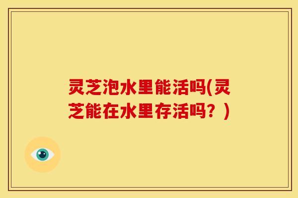 灵芝泡水里能活吗(灵芝能在水里存活吗?)