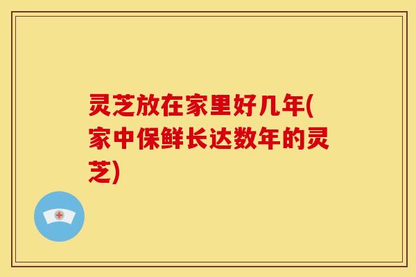 灵芝放在家里好几年(家中保鲜长达数年的灵芝)