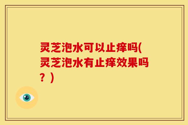 灵芝泡水可以止痒吗(灵芝泡水有止痒效果吗?)