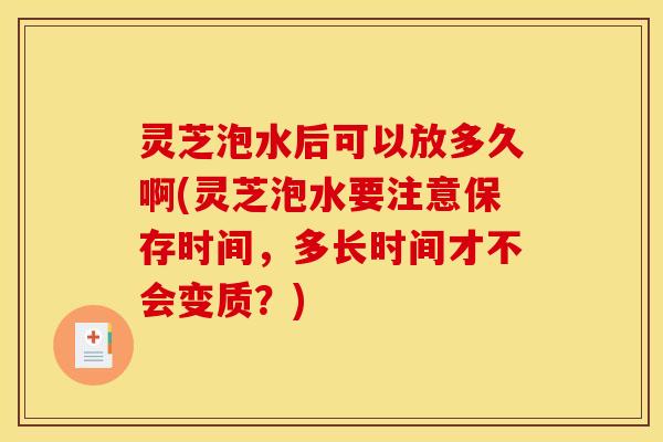 灵芝泡水后可以放多久啊(灵芝泡水要注意保存时间，多长时间才不会变质？)