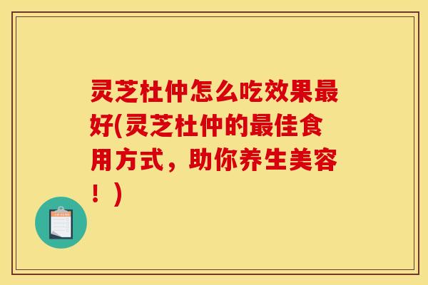 灵芝杜仲怎么吃效果最好(灵芝杜仲的最佳食用方式,助你养生美容!)