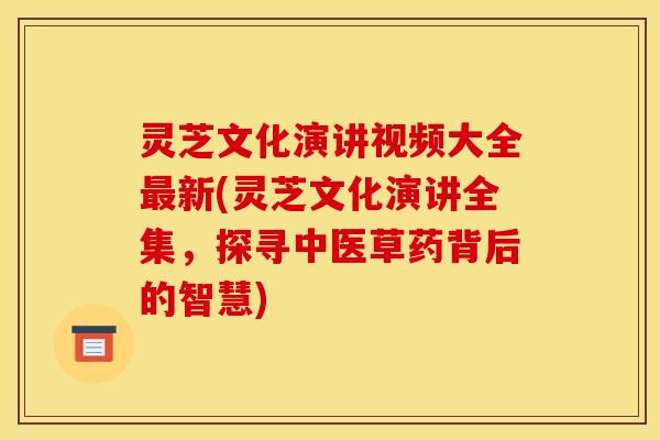 灵芝文化演讲视频大全最新(灵芝文化演讲全集,探寻中医草药背后的智慧)