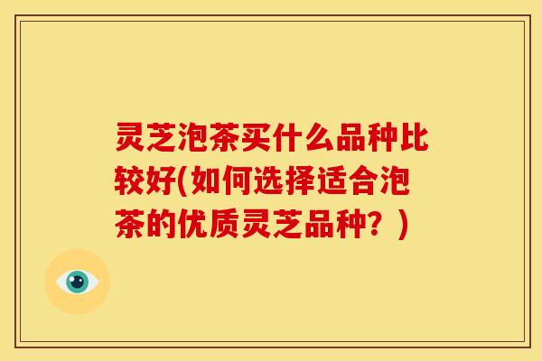 灵芝泡茶买什么品种比较好(如何选择适合泡茶的优质灵芝品种?)